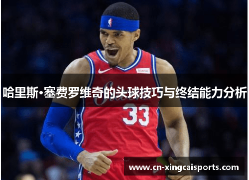 哈里斯·塞费罗维奇的头球技巧与终结能力分析