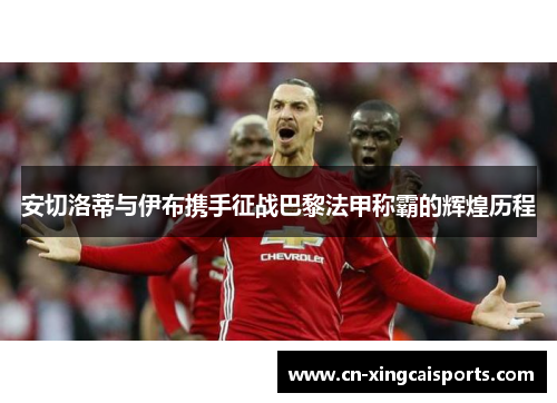 安切洛蒂与伊布携手征战巴黎法甲称霸的辉煌历程