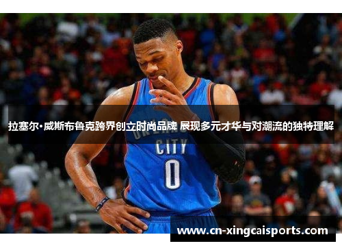 拉塞尔·威斯布鲁克跨界创立时尚品牌 展现多元才华与对潮流的独特理解