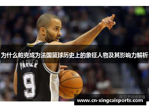 为什么帕克成为法国篮球历史上的象征人物及其影响力解析